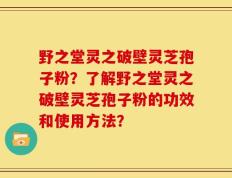 野之堂灵之破壁灵芝孢子粉？了解野之堂灵之破壁灵芝孢子粉的功效和使用方法？