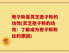 袍子粉是灵芝孢子粉的功效(灵芝孢子粉的功效：了解成为袍子粉粉丝的原因)
