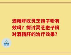 酒精肝吃灵芝孢子粉有效吗？探讨灵芝孢子粉对酒精肝的治疗效果？