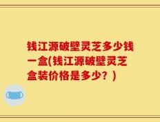 钱江源破壁灵芝多少钱一盒(钱江源破壁灵芝盒装价格是多少？)
