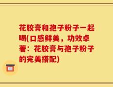 花胶膏和孢子粉子一起喝(口感鲜美，功效卓著：花胶膏与孢子粉子的完美搭配)