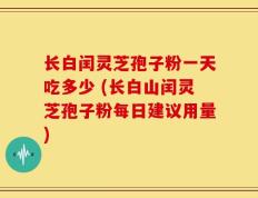 长白闰灵芝孢子粉一天吃多少 (长白山闰灵芝孢子粉每日建议用量)