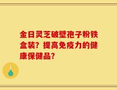 金日灵芝破壁孢子粉铁盒装？提高免疫力的健康保健品？