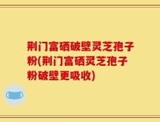 荆门富硒破壁灵芝孢子粉(荆门富硒灵芝孢子粉破壁更吸收)