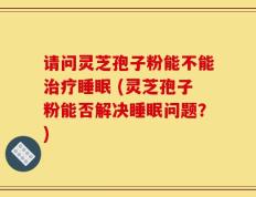 请问灵芝孢子粉能不能治疗睡眠 (灵芝孢子粉能否解决睡眠问题？)