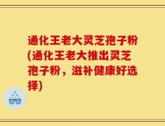 通化王老大灵芝孢子粉(通化王老大推出灵芝孢子粉，滋补健康好选择)
