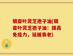 银杳叶灵芝孢子油(银杳叶灵芝孢子油：提高免疫力，延缓衰老)