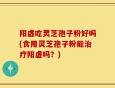阳虚吃灵芝孢子粉好吗(食用灵芝孢子粉能治疗阳虚吗？)