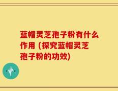 蓝帽灵芝孢子粉有什么作用 (探究蓝帽灵芝孢子粉的功效)