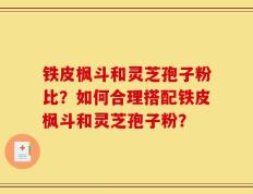 铁皮枫斗和灵芝孢子粉比？如何合理搭配铁皮枫斗和灵芝孢子粉？
