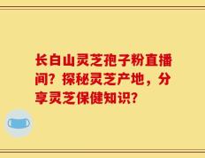 长白山灵芝孢子粉直播间？探秘灵芝产地，分享灵芝保健知识？