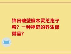 锦日破壁椴木灵芝孢子粉？一种神奇的养生保健品？