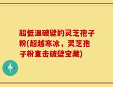 超低温破壁的灵芝孢子粉(超越寒冰，灵芝孢子粉直击破壁宝藏)