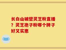 长白山破壁灵芝粉直播？灵芝孢子粉哪个牌子好又实惠
