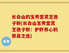 长白山的玉秀堂灵芝孢子粉(长白山玉秀堂灵芝孢子粉：护肝养心的崇高之选)