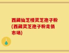 西藏仙芝楼灵芝孢子粉(西藏灵芝孢子粉走俏市场)