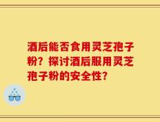 酒后能否食用灵芝孢子粉？探讨酒后服用灵芝孢子粉的安全性？