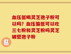 血压低喝灵芝孢子粉可以吗？血压偏低可以吃三七粉和灵芝粉吗灵芝破壁孢子粉