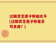 过期灵芝孢子粉能吃不(过期灵芝孢子粉是否可食用？)