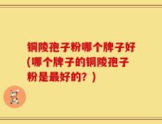铜陵孢子粉哪个牌子好(哪个牌子的铜陵孢子粉是最好的？)