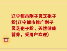 辽宁都市刚子灵芝孢子粉(辽宁都市推广刚子灵芝孢子粉，天然健康营养，受用户欢迎)