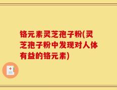 铬元素灵芝孢子粉(灵芝孢子粉中发现对人体有益的铬元素)