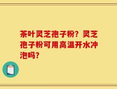 茶叶灵芝孢子粉？灵芝孢子粉可用高温开水冲泡吗？