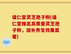 谐仁堂灵芝孢子粉(谐仁堂推出高质量灵芝孢子粉，滋补养生效果显著)