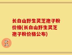 长白山野生灵芝孢子粉价格(长白山野生灵芝孢子粉价格公布)