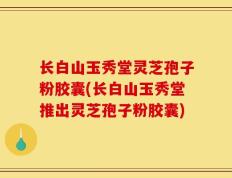 长白山玉秀堂灵芝孢子粉胶囊(长白山玉秀堂推出灵芝孢子粉胶囊)