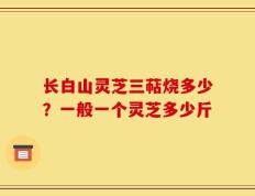 长白山灵芝三萜烧多少？一般一个灵芝多少斤