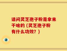 请问灵芝孢子粉是拿来干啥的 (灵芝孢子粉有什么功效？)