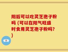 阳后可以吃灵芝孢子粉吗 (可以在阳气旺盛时食用灵芝孢子粉吗？)