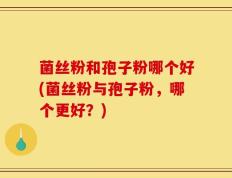 菌丝粉和孢子粉哪个好(菌丝粉与孢子粉，哪个更好？)