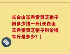 长白山玉秀堂灵芝孢子粉多少钱一斤(长白山玉秀堂灵芝孢子粉价格每斤是多少？)