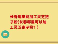 长春那里能加工灵芝孢子粉(长春哪里可以加工灵芝孢子粉？)