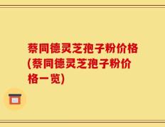 蔡同德灵芝孢子粉价格(蔡同德灵芝孢子粉价格一览)