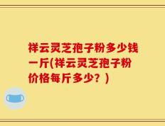 祥云灵芝孢子粉多少钱一斤(祥云灵芝孢子粉价格每斤多少？)