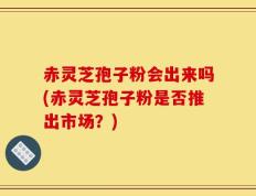 赤灵芝孢子粉会出来吗(赤灵芝孢子粉是否推出市场？)