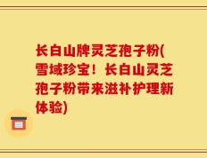 长白山牌灵芝孢子粉(雪域珍宝！长白山灵芝孢子粉带来滋补护理新体验)