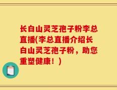 长白山灵芝孢子粉李总直播(李总直播介绍长白山灵芝孢子粉，助您重塑健康！)