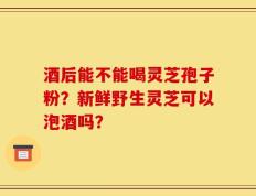 酒后能不能喝灵芝孢子粉？新鲜野生灵芝可以泡酒吗？