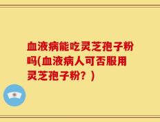 血液病能吃灵芝孢子粉吗(血液病人可否服用灵芝孢子粉？)