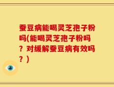 蚕豆病能喝灵芝孢子粉吗(能喝灵芝孢子粉吗？对缓解蚕豆病有效吗？)