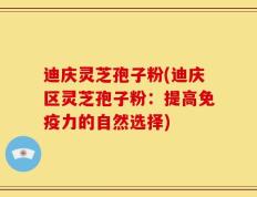 迪庆灵芝孢子粉(迪庆区灵芝孢子粉：提高免疫力的自然选择)