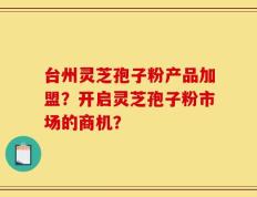 台州灵芝孢子粉产品加盟？开启灵芝孢子粉市场的商机？