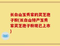 长白山玉秀家的灵芝孢子粉(长白山特产玉秀家灵芝孢子粉现已上市)