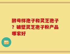 酵母样孢子和灵芝孢子？破壁灵芝孢子粉产品哪家好