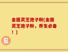 金匮灵芝孢子粉(金匮灵芝孢子粉，养生必备！)