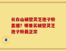 长白山破壁灵芝孢子粉直播？哪里买破壁灵芝孢子粉最正宗